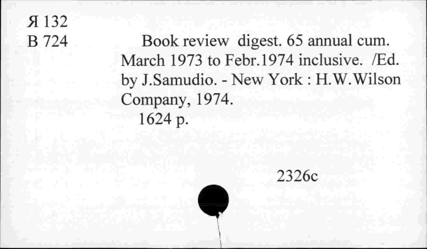 ﻿51 132
B 724	Book review digest. 65 annual cum.
March 1973 to Febr.1974 inclusive. /Ed. by J.Samudio. - New York : H.W. Wilson Company, 1974.
1624 p.
2326c